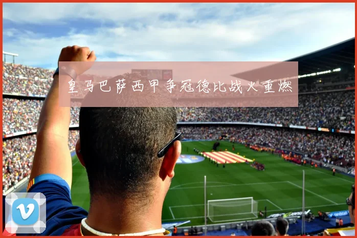 皇马巴萨西甲争冠德比战火重燃