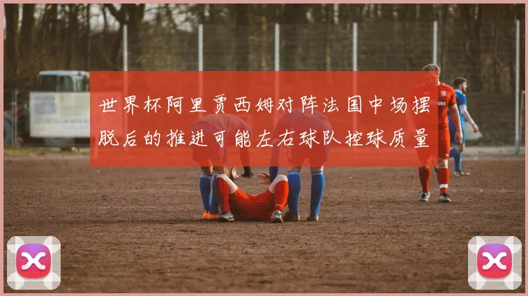 世界杯阿里贾西姆对阵法国中场摆脱后的推进可能左右球队控球质量