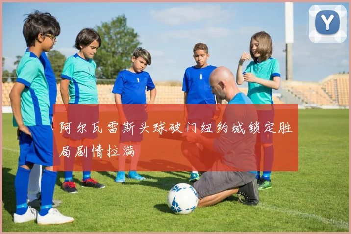 阿尔瓦雷斯头球破门纽约城锁定胜局剧情拉满