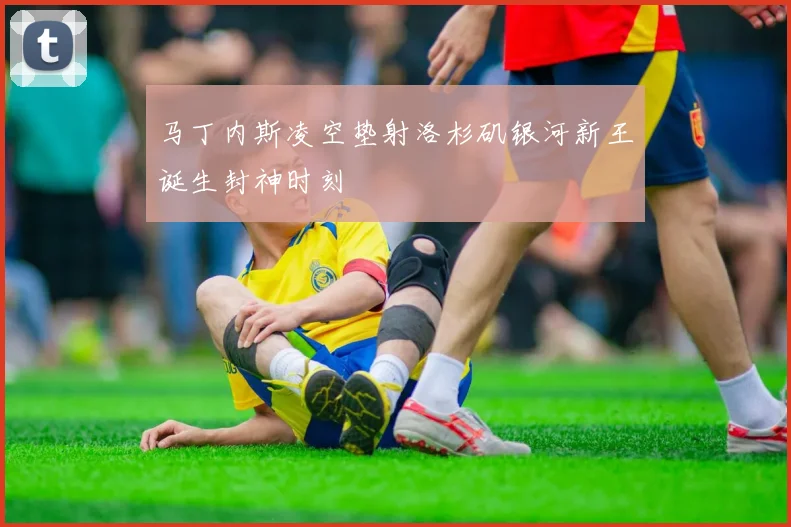 马丁内斯凌空垫射洛杉矶银河新王诞生封神时刻