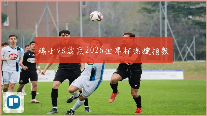 瑞士vs波黑2026世界杯热搜指数