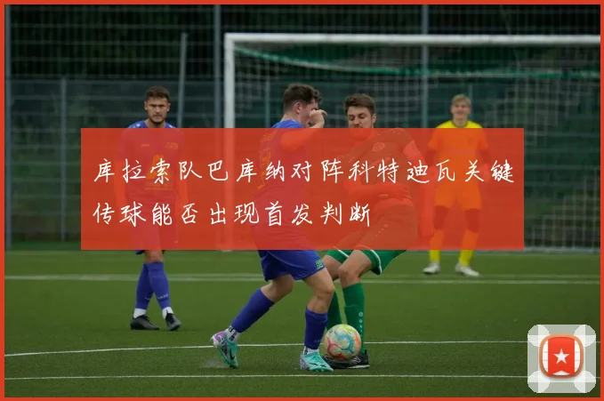 库拉索队巴库纳对阵科特迪瓦关键传球能否出现首发判断