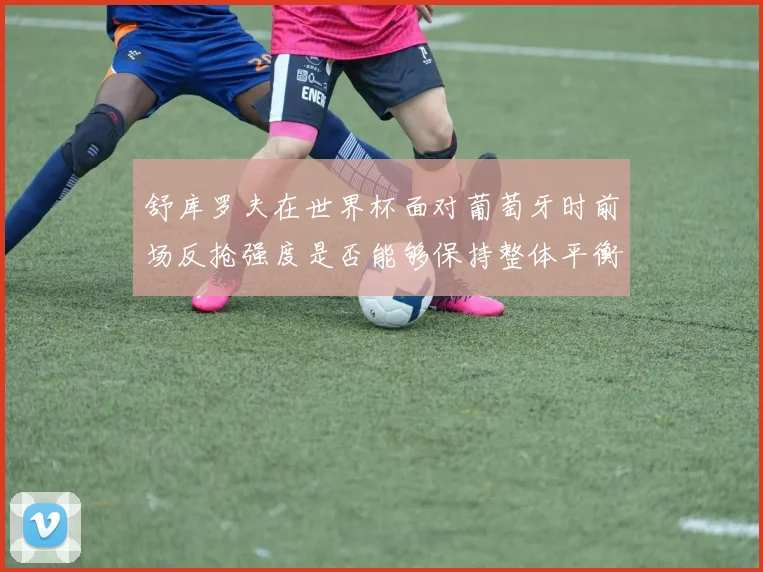 舒库罗夫在世界杯面对葡萄牙时前场反抢强度是否能够保持整体平衡