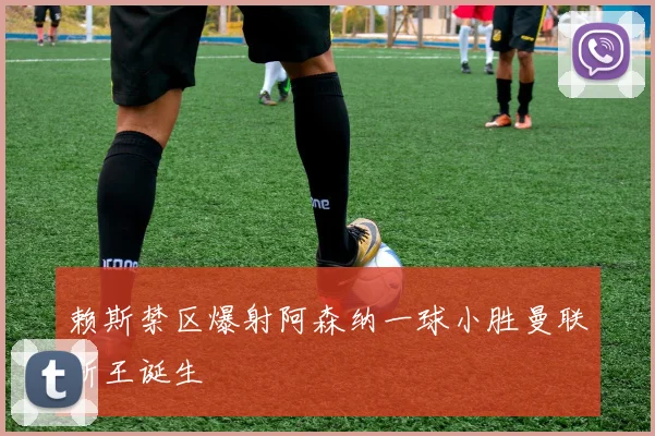 赖斯禁区爆射阿森纳一球小胜曼联新王诞生