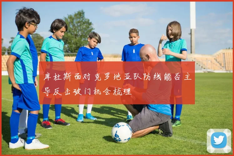 库杜斯面对克罗地亚队防线能否主导反击破门机会梳理