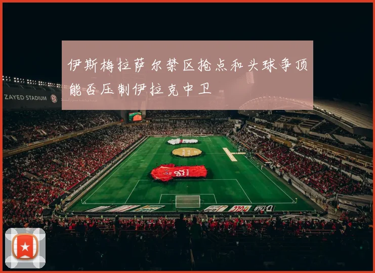伊斯梅拉萨尔禁区抢点和头球争顶能否压制伊拉克中卫