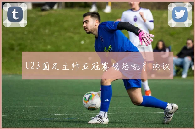 U23国足主帅亚冠赛场怒吼引热议