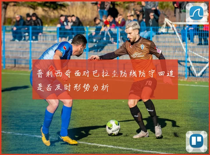 普利西奇面对巴拉圭防线防守回追是否及时形势分析