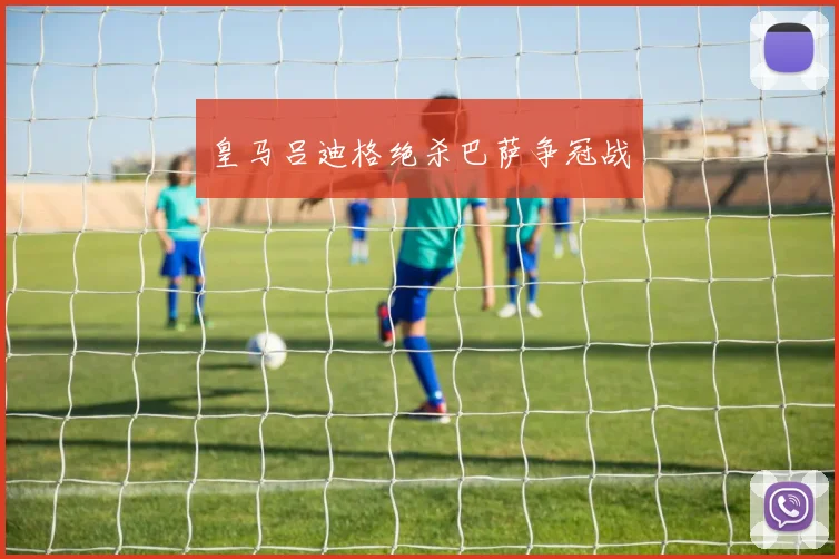 皇马吕迪格绝杀巴萨争冠战