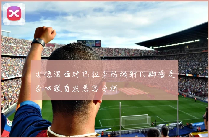 古德温面对巴拉圭防线射门脚感是否回暖首发悬念分析