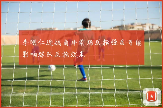 李刚仁迎战南非前场反抢强度可能影响球队反抢效果
