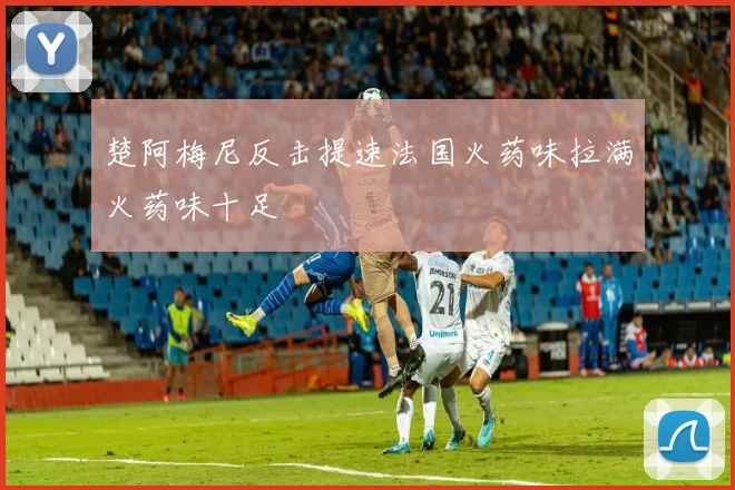 楚阿梅尼反击提速法国火药味拉满火药味十足
