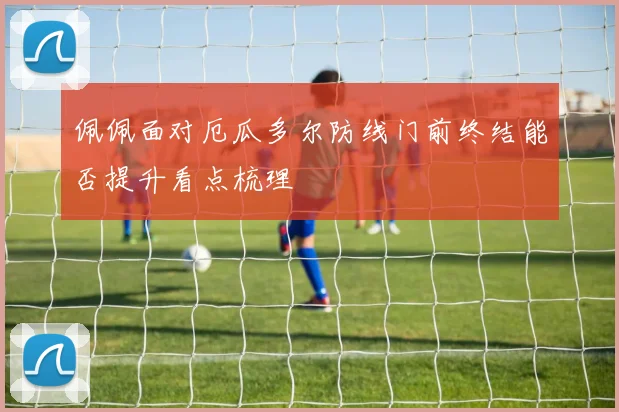 佩佩面对厄瓜多尔防线门前终结能否提升看点梳理