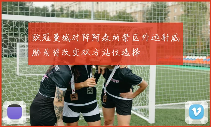 欧冠曼城对阵阿森纳禁区外远射威胁或将改变双方站位选择