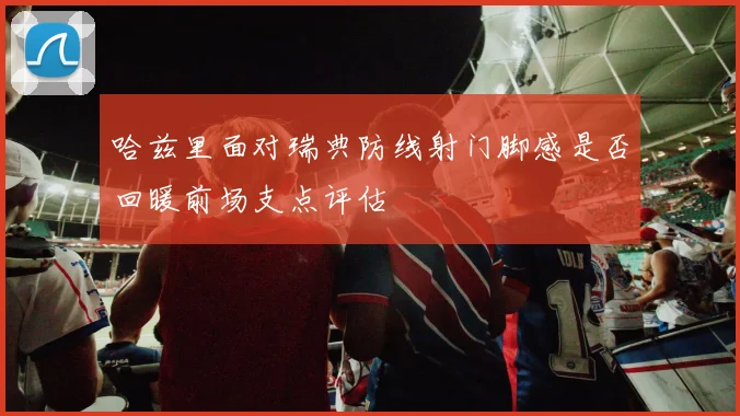 哈兹里面对瑞典防线射门脚感是否回暖前场支点评估