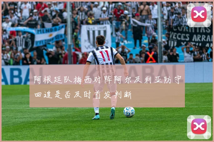 阿根廷队梅西对阵阿尔及利亚防守回追是否及时首发判断