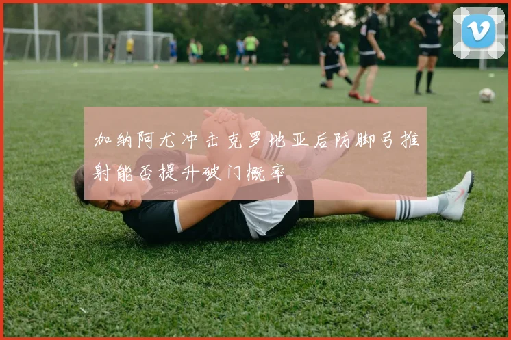 加纳阿尤冲击克罗地亚后防脚弓推射能否提升破门概率