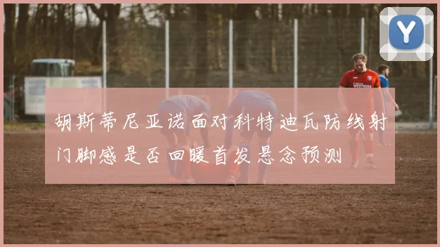 胡斯蒂尼亚诺面对科特迪瓦防线射门脚感是否回暖首发悬念预测