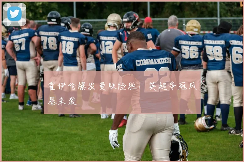 霍伊伦爆发曼联险胜，英超争冠风暴来袭