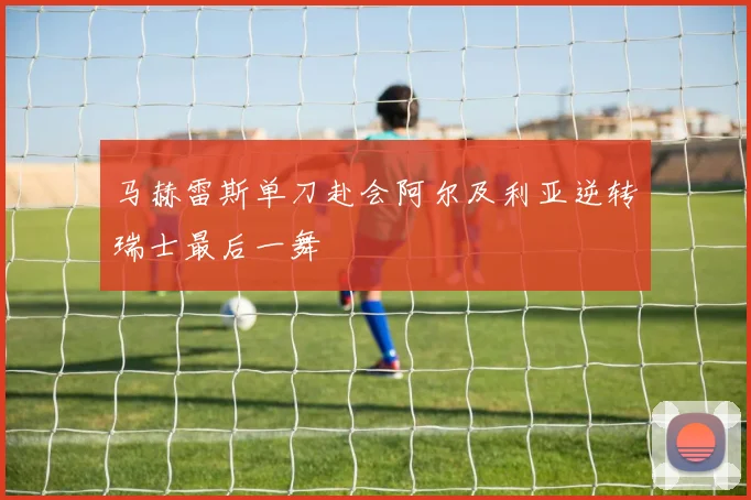 马赫雷斯单刀赴会阿尔及利亚逆转瑞士最后一舞