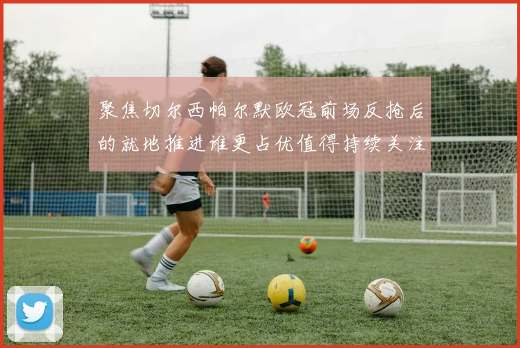聚焦切尔西帕尔默欧冠前场反抢后的就地推进谁更占优值得持续关注