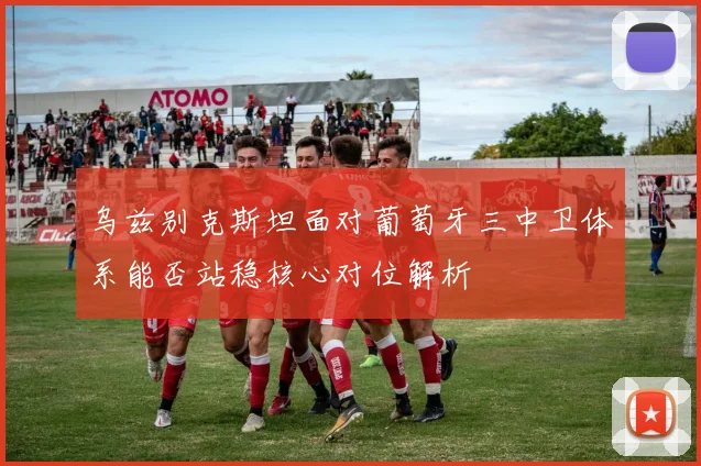 乌兹别克斯坦面对葡萄牙三中卫体系能否站稳核心对位解析