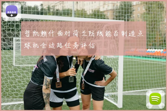 哲凯赖什面对荷兰防线能否制造点球机会边路任务评估
