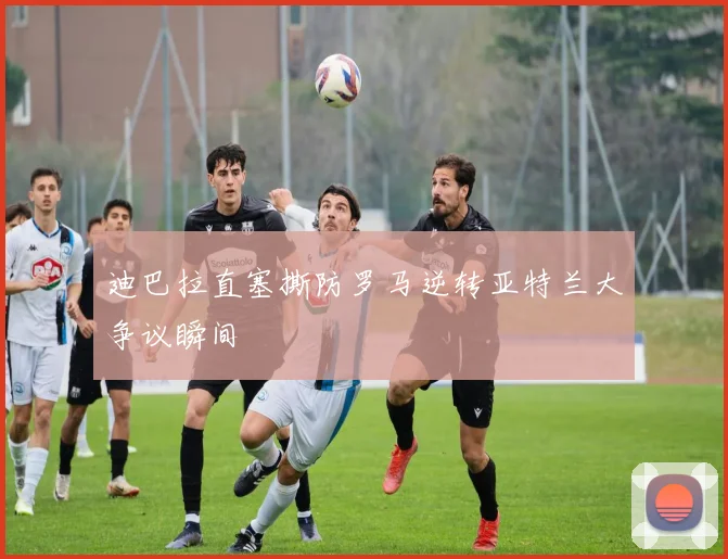 迪巴拉直塞撕防罗马逆转亚特兰大争议瞬间