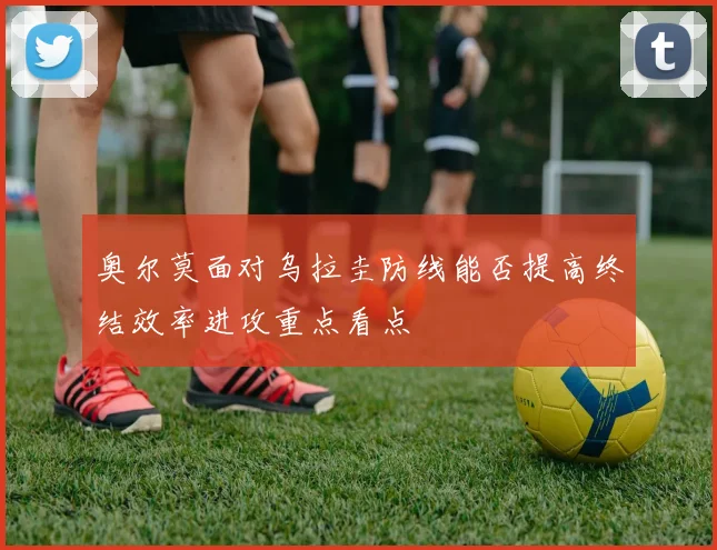 奥尔莫面对乌拉圭防线能否提高终结效率进攻重点看点