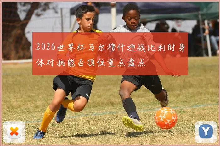 2026世界杯马尔穆什迎战比利时身体对抗能否顶住重点盘点