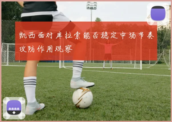凯西面对库拉索能否稳定中场节奏攻防作用观察