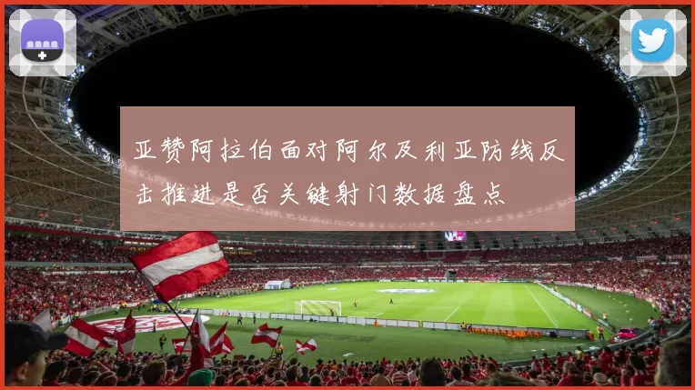 亚赞阿拉伯面对阿尔及利亚防线反击推进是否关键射门数据盘点