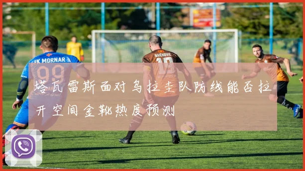 塔瓦雷斯面对乌拉圭队防线能否拉开空间金靴热度预测
